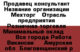 Продавец-консультант › Название организации ­ Мехторг › Отрасль предприятия ­ Розничная торговля › Минимальный оклад ­ 25 000 - Все города Работа » Вакансии   . Амурская обл.,Благовещенский р-н